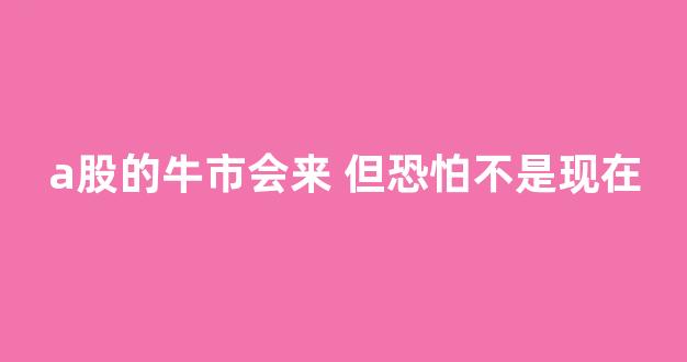a股的牛市会来 但恐怕不是现在(a股牛市即将到来)_https://www.lclxwz.com_上期所_第1张